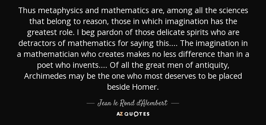 Thus metaphysics and mathematics are, among all the sciences that belong to reason, those in which imagination has the greatest role. I beg pardon of those delicate spirits who are detractors of mathematics for saying this . . . . The imagination in a mathematician who creates makes no less difference than in a poet who invents. . . . Of all the great men of antiquity, Archimedes may be the one who most deserves to be placed beside Homer. - Jean le Rond d'Alembert