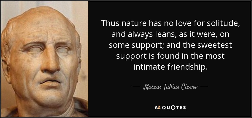 Thus nature has no love for solitude, and always leans, as it were, on some support; and the sweetest support is found in the most intimate friendship. - Marcus Tullius Cicero