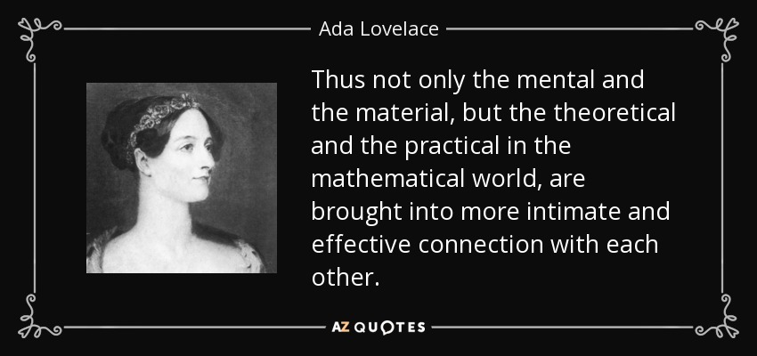 Thus not only the mental and the material, but the theoretical and the practical in the mathematical world, are brought into more intimate and effective connection with each other. - Ada Lovelace