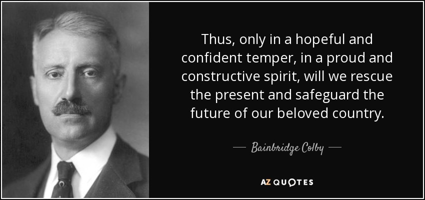 Thus, only in a hopeful and confident temper, in a proud and constructive spirit, will we rescue the present and safeguard the future of our beloved country. - Bainbridge Colby