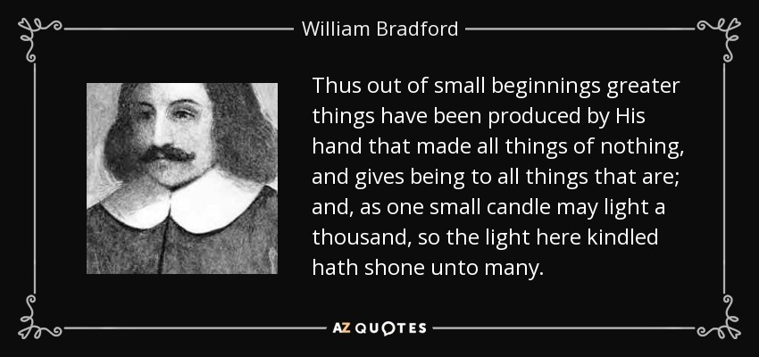 Thus out of small beginnings greater things have been produced by His hand that made all things of nothing, and gives being to all things that are; and, as one small candle may light a thousand, so the light here kindled hath shone unto many. - William Bradford