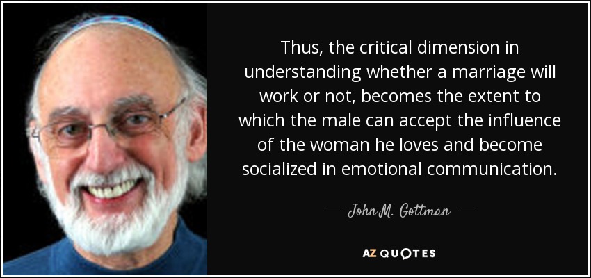 Thus, the critical dimension in understanding whether a marriage will work or not, becomes the extent to which the male can accept the influence of the woman he loves and become socialized in emotional communication. - John M. Gottman