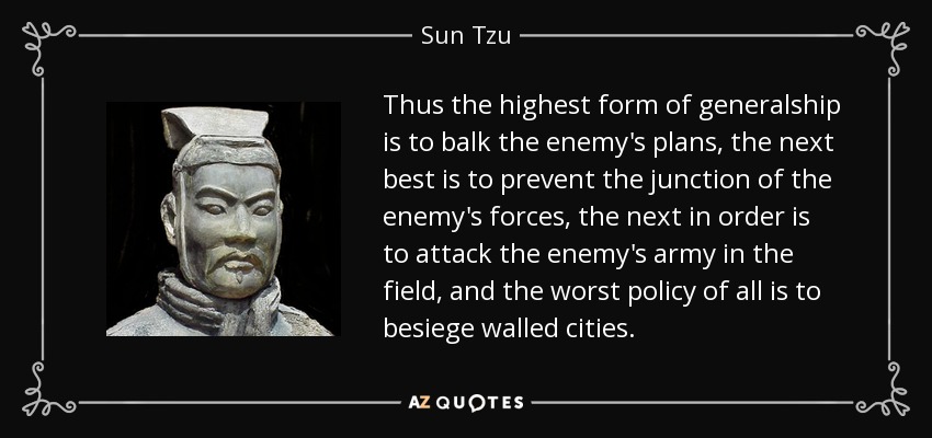 Thus the highest form of generalship is to balk the enemy's plans, the next best is to prevent the junction of the enemy's forces, the next in order is to attack the enemy's army in the field, and the worst policy of all is to besiege walled cities. - Sun Tzu