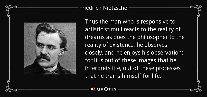 Thus the man who is responsive to artistic stimuli reacts to the reality of dreams as does the philosopher to the reality of existence; he observes closely, and he enjoys his observation: for it is out of these images that he interprets life, out of these processes that he trains himself for life. - Friedrich Nietzsche