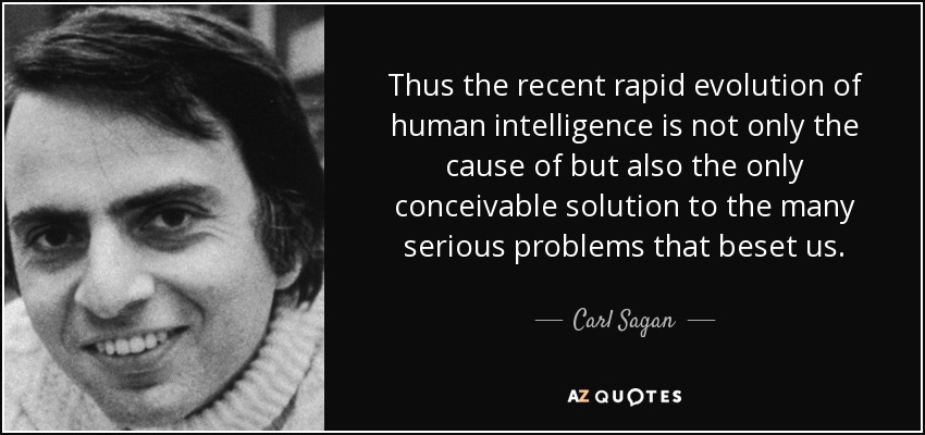 Thus the recent rapid evolution of human intelligence is not only the cause of but also the only conceivable solution to the many serious problems that beset us. - Carl Sagan