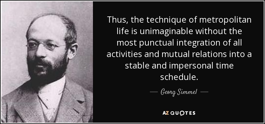 Thus, the technique of metropolitan life is unimaginable without the most punctual integration of all activities and mutual relations into a stable and impersonal time schedule. - Georg Simmel