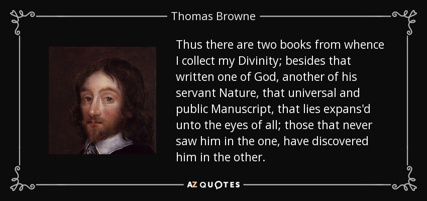 Thus there are two books from whence I collect my Divinity; besides that written one of God, another of his servant Nature, that universal and public Manuscript, that lies expans'd unto the eyes of all; those that never saw him in the one, have discovered him in the other. - Thomas Browne