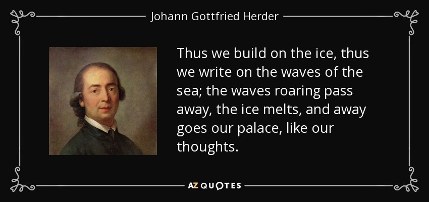 Thus we build on the ice, thus we write on the waves of the sea; the waves roaring pass away, the ice melts, and away goes our palace, like our thoughts. - Johann Gottfried Herder