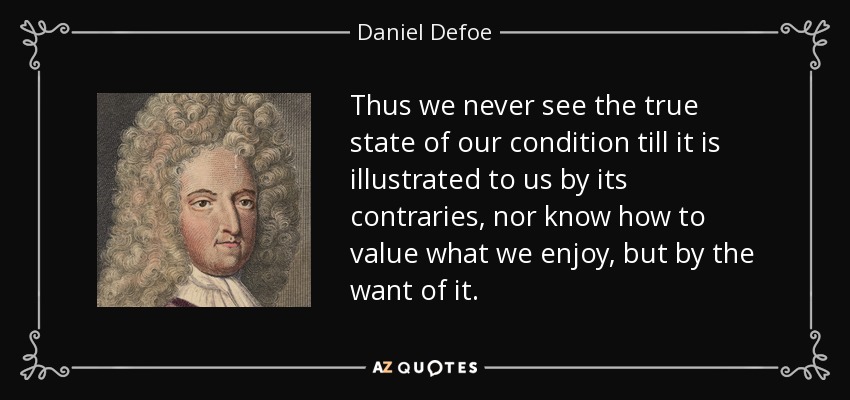 Thus we never see the true state of our condition till it is illustrated to us by its contraries, nor know how to value what we enjoy, but by the want of it. - Daniel Defoe