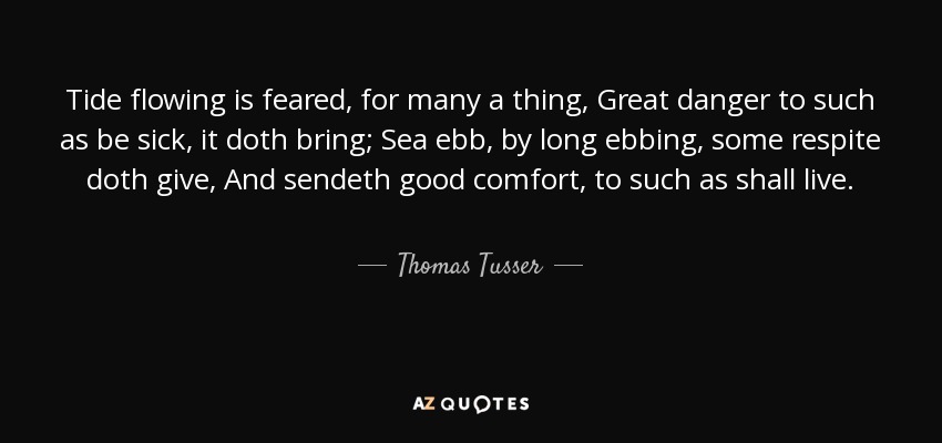 Tide flowing is feared, for many a thing, Great danger to such as be sick, it doth bring; Sea ebb, by long ebbing, some respite doth give, And sendeth good comfort, to such as shall live. - Thomas Tusser