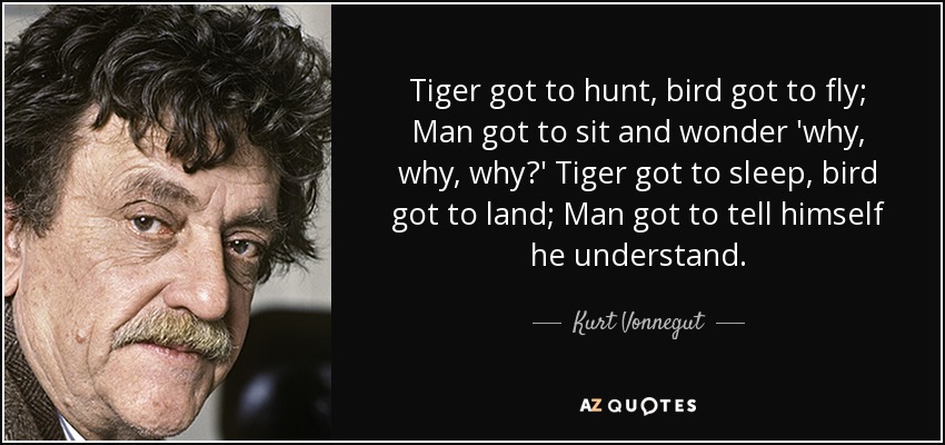 Tiger got to hunt, bird got to fly; Man got to sit and wonder 'why, why, why?' Tiger got to sleep, bird got to land; Man got to tell himself he understand. - Kurt Vonnegut