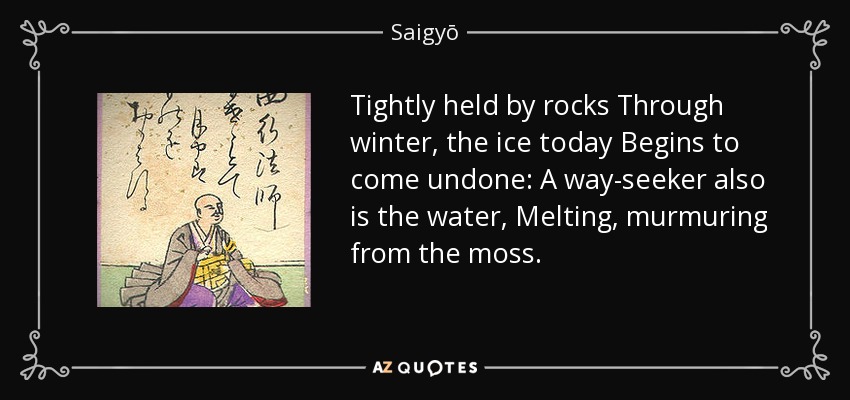 Tightly held by rocks Through winter, the ice today Begins to come undone: A way-seeker also is the water, Melting, murmuring from the moss. - Saigyō