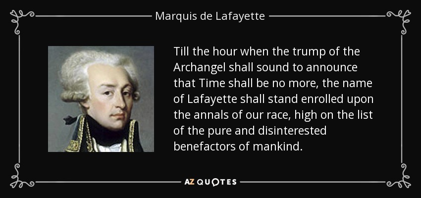Till the hour when the trump of the Archangel shall sound to announce that Time shall be no more, the name of Lafayette shall stand enrolled upon the annals of our race, high on the list of the pure and disinterested benefactors of mankind. - Marquis de Lafayette