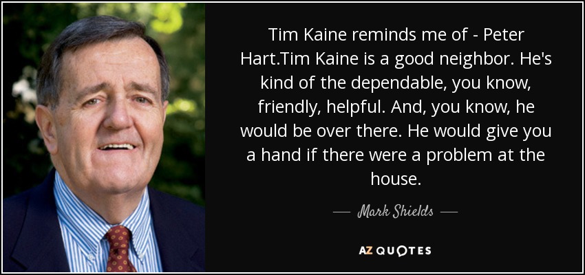 Tim Kaine reminds me of - Peter Hart.Tim Kaine is a good neighbor. He's kind of the dependable, you know, friendly, helpful. And, you know, he would be over there. He would give you a hand if there were a problem at the house. - Mark Shields