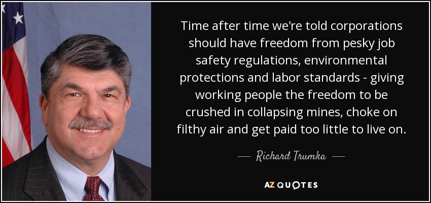 Time after time we're told corporations should have freedom from pesky job safety regulations, environmental protections and labor standards - giving working people the freedom to be crushed in collapsing mines, choke on filthy air and get paid too little to live on. - Richard Trumka