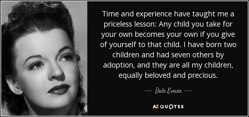 Time and experience have taught me a priceless lesson: Any child you take for your own becomes your own if you give of yourself to that child. I have born two children and had seven others by adoption, and they are all my children, equally beloved and precious. - Dale Evans