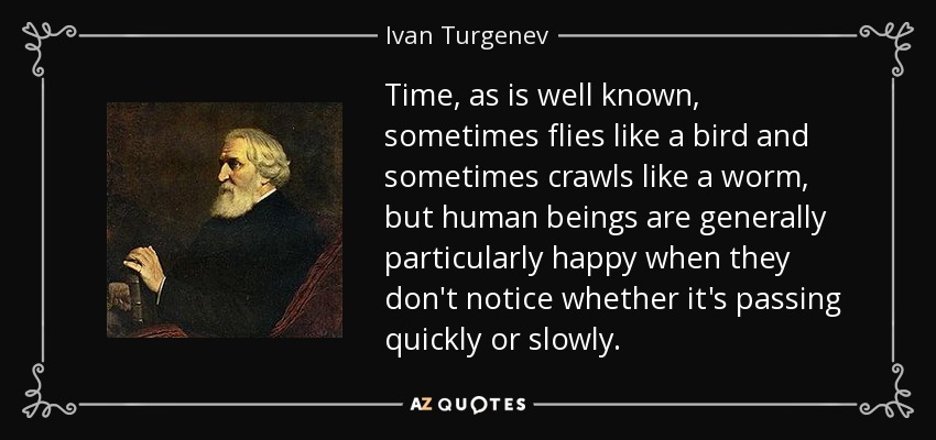 Time, as is well known, sometimes flies like a bird and sometimes crawls like a worm, but human beings are generally particularly happy when they don't notice whether it's passing quickly or slowly. - Ivan Turgenev