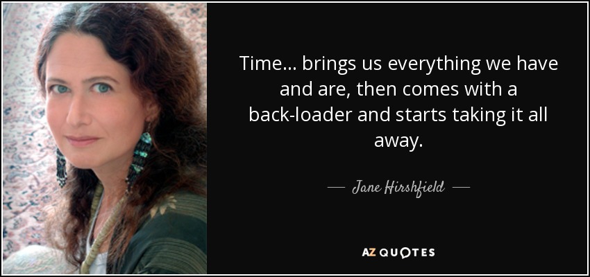 Time ... brings us everything we have and are, then comes with a back-loader and starts taking it all away. - Jane Hirshfield