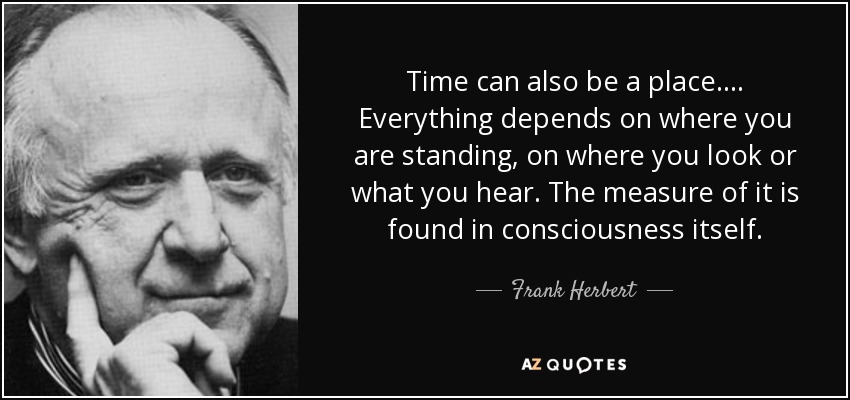 Time can also be a place.... Everything depends on where you are standing, on where you look or what you hear. The measure of it is found in consciousness itself. - Frank Herbert