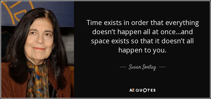 Time exists in order that everything doesn’t happen all at once…and space exists so that it doesn’t all happen to you. - Susan Sontag