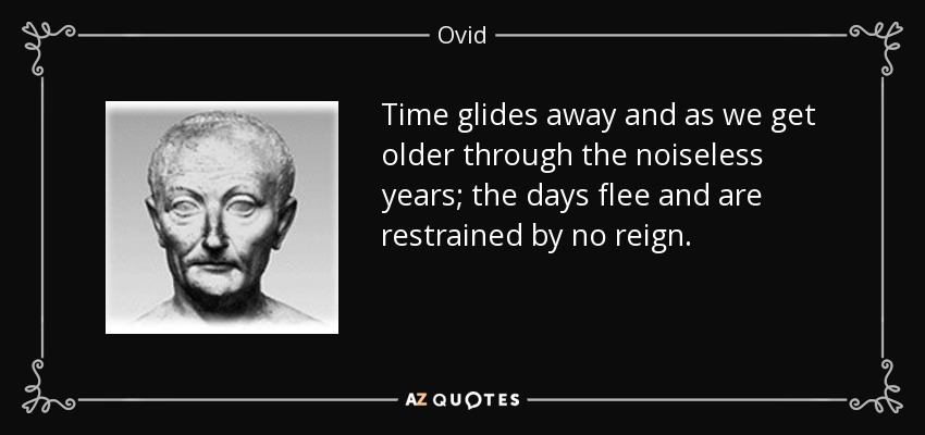 Time glides away and as we get older through the noiseless years; the days flee and are restrained by no reign. - Ovid