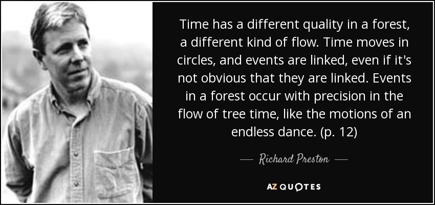 Time has a different quality in a forest, a different kind of flow. Time moves in circles, and events are linked, even if it's not obvious that they are linked. Events in a forest occur with precision in the flow of tree time, like the motions of an endless dance. (p. 12) - Richard Preston