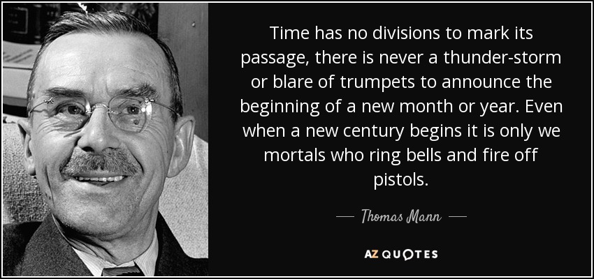 Time has no divisions to mark its passage, there is never a thunder-storm or blare of trumpets to announce the beginning of a new month or year. Even when a new century begins it is only we mortals who ring bells and fire off pistols. - Thomas Mann