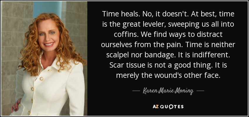 Time heals. No, it doesn't. At best, time is the great leveler, sweeping us all into coffins. We find ways to distract ourselves from the pain. Time is neither scalpel nor bandage. It is indifferent. Scar tissue is not a good thing. It is merely the wound's other face. - Karen Marie Moning