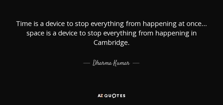 Time is a device to stop everything from happening at once ... space is a device to stop everything from happening in Cambridge. - Dharma Kumar