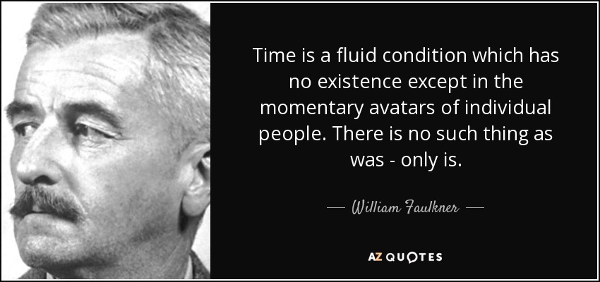 Time is a fluid condition which has no existence except in the momentary avatars of individual people. There is no such thing as was - only is. - William Faulkner