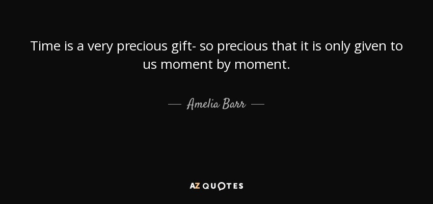 Time is a very precious gift- so precious that it is only given to us moment by moment. - Amelia Barr