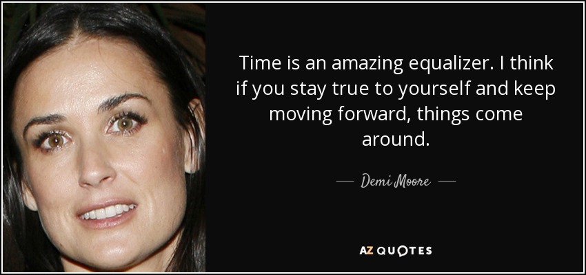 Time is an amazing equalizer. I think if you stay true to yourself and keep moving forward, things come around. - Demi Moore