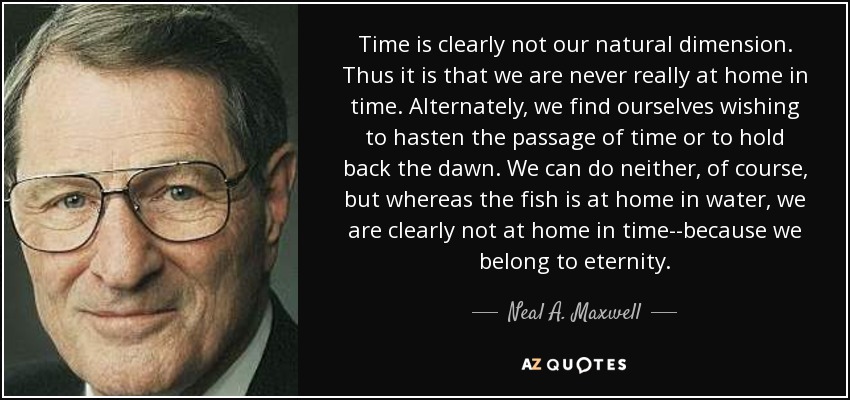 Time is clearly not our natural dimension. Thus it is that we are never really at home in time. Alternately, we find ourselves wishing to hasten the passage of time or to hold back the dawn. We can do neither, of course, but whereas the fish is at home in water, we are clearly not at home in time--because we belong to eternity. - Neal A. Maxwell
