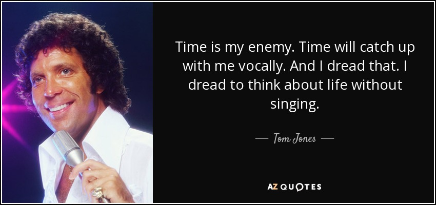 Time is my enemy. Time will catch up with me vocally. And I dread that. I dread to think about life without singing. - Tom Jones