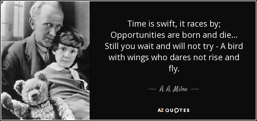 Time is swift, it races by; Opportunities are born and die... Still you wait and will not try - A bird with wings who dares not rise and fly. - A. A. Milne