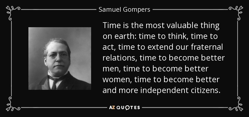Time is the most valuable thing on earth: time to think, time to act, time to extend our fraternal relations, time to become better men, time to become better women, time to become better and more independent citizens. - Samuel Gompers