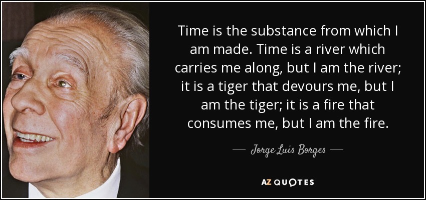 Time is the substance from which I am made. Time is a river which carries me along, but I am the river; it is a tiger that devours me, but I am the tiger; it is a fire that consumes me, but I am the fire. - Jorge Luis Borges