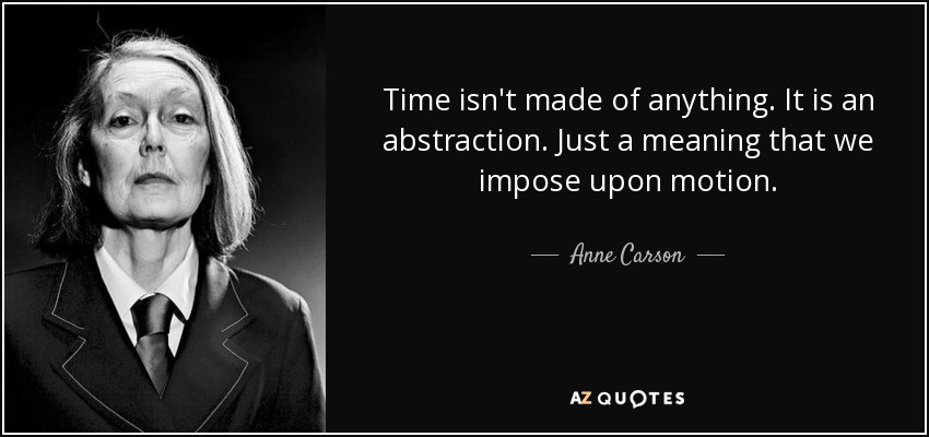 Time isn't made of anything. It is an abstraction. Just a meaning that we impose upon motion. - Anne Carson