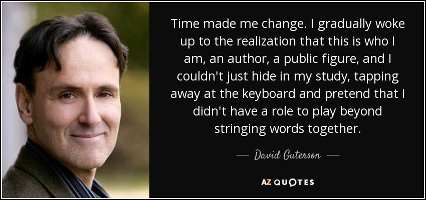 Time made me change. I gradually woke up to the realization that this is who I am, an author, a public figure, and I couldn't just hide in my study, tapping away at the keyboard and pretend that I didn't have a role to play beyond stringing words together. - David Guterson