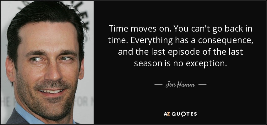 Time moves on. You can't go back in time. Everything has a consequence, and the last episode of the last season is no exception. - Jon Hamm