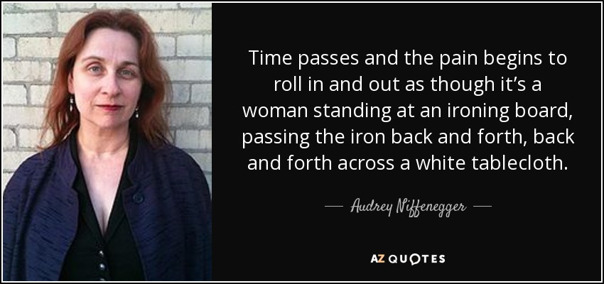 Time passes and the pain begins to roll in and out as though it’s a woman standing at an ironing board, passing the iron back and forth, back and forth across a white tablecloth. - Audrey Niffenegger