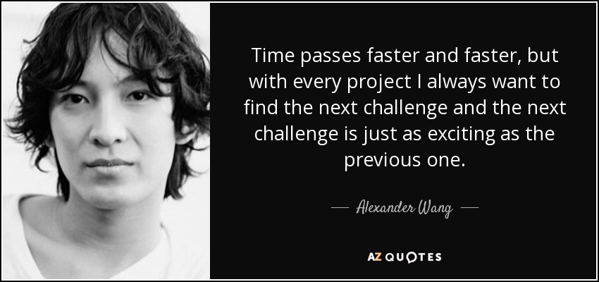 Time passes faster and faster, but with every project I always want to find the next challenge and the next challenge is just as exciting as the previous one. - Alexander Wang