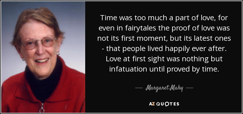 Time was too much a part of love, for even in fairytales the proof of love was not its first moment, but its latest ones - that people lived happily ever after. Love at first sight was nothing but infatuation until proved by time. - Margaret Mahy