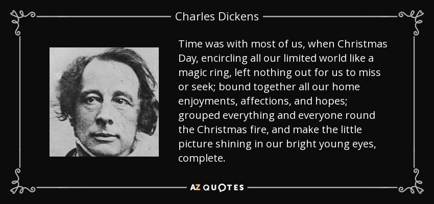 Time was with most of us, when Christmas Day, encircling all our limited world like a magic ring, left nothing out for us to miss or seek; bound together all our home enjoyments, affections, and hopes; grouped everything and everyone round the Christmas fire, and make the little picture shining in our bright young eyes, complete. - Charles Dickens