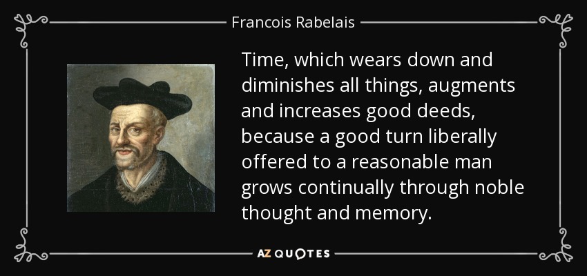 Time, which wears down and diminishes all things, augments and increases good deeds, because a good turn liberally offered to a reasonable man grows continually through noble thought and memory. - Francois Rabelais
