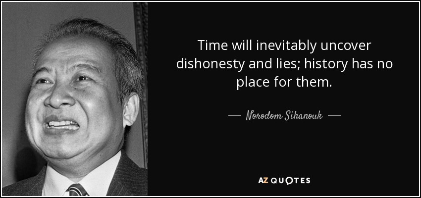 Time will inevitably uncover dishonesty and lies; history has no place for them. - Norodom Sihanouk