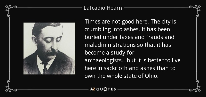 Times are not good here. The city is crumbling into ashes. It has been buried under taxes and frauds and maladministrations so that it has become a study for archaeologists...but it is better to live here in sackcloth and ashes than to own the whole state of Ohio. - Lafcadio Hearn