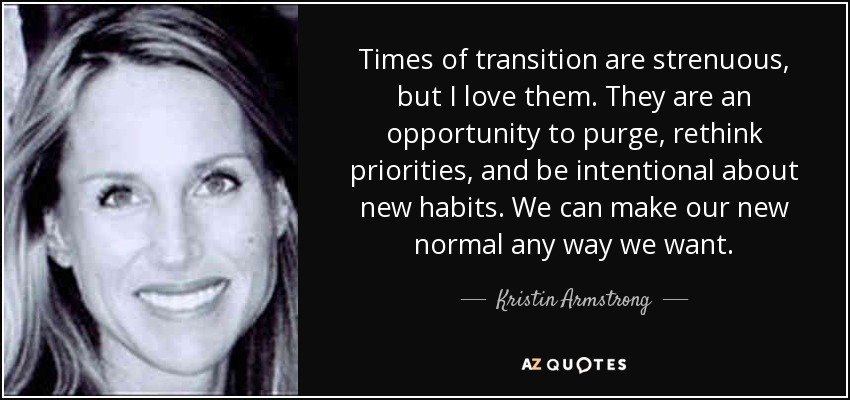 Times of transition are strenuous, but I love them. They are an opportunity to purge, rethink priorities, and be intentional about new habits. We can make our new normal any way we want. - Kristin Armstrong