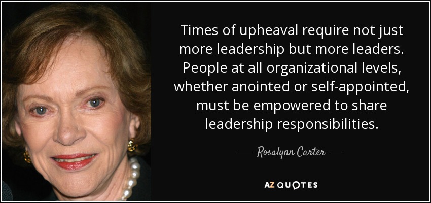 Times of upheaval require not just more leadership but more leaders. People at all organizational levels, whether anointed or self-appointed, must be empowered to share leadership responsibilities. - Rosalynn Carter