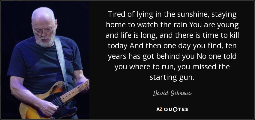 Tired of lying in the sunshine, staying home to watch the rain You are young and life is long, and there is time to kill today And then one day you find, ten years has got behind you No one told you where to run, you missed the starting gun. - David Gilmour